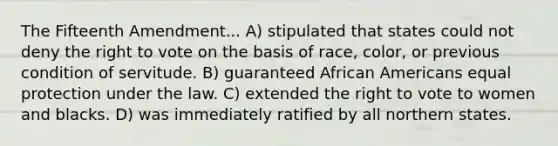 The Fifteenth Amendment... A) stipulated that states could not deny the right to vote on the basis of race, color, or previous condition of servitude. B) guaranteed African Americans equal protection under the law. C) extended the right to vote to women and blacks. D) was immediately ratified by all northern states.