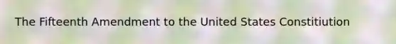 The Fifteenth Amendment to the United States Constitiution