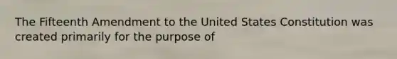 The Fifteenth Amendment to the United States Constitution was created primarily for the purpose of