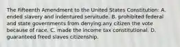 The Fifteenth Amendment to the United States Constitution: A. ended slavery and indentured servitude. B. prohibited federal and state governments from denying any citizen the vote because of race. C. made the income tax constitutional. D. guaranteed freed slaves citizenship.