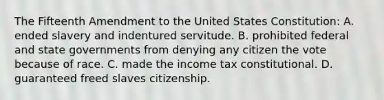 The Fifteenth Amendment to the United States Constitution: A. ended slavery and indentured servitude. B. prohibited federal and state governments from denying any citizen the vote because of race. C. made the income tax constitutional. D. guaranteed freed slaves citizenship.