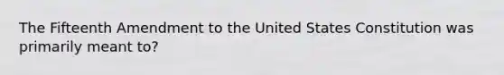 The Fifteenth Amendment to the United States Constitution was primarily meant to?