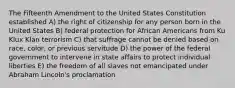 The Fifteenth Amendment to the United States Constitution established A) the right of citizenship for any person born in the United States B) federal protection for African Americans from Ku Klux Klan terrorism C) that suffrage cannot be denied based on race, color, or previous servitude D) the power of the federal government to intervene in state affairs to protect individual liberties E) the freedom of all slaves not emancipated under Abraham Lincoln's proclamation