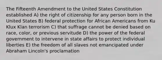 The Fifteenth Amendment to the United States Constitution established A) the right of citizenship for any person born in the United States B) federal protection for <a href='https://www.questionai.com/knowledge/kktT1tbvGH-african-americans' class='anchor-knowledge'>african americans</a> from Ku Klux Klan terrorism C) that suffrage cannot be denied based on race, color, or previous servitude D) the power of the federal government to intervene in state affairs to protect individual liberties E) the freedom of all slaves not emancipated under <a href='https://www.questionai.com/knowledge/kdhEeg3XpP-abraham-lincoln' class='anchor-knowledge'>abraham lincoln</a>'s proclamation