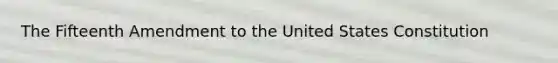 The Fifteenth Amendment to the United States Constitution