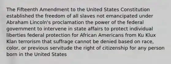 The Fifteenth Amendment to the United States Constitution established the freedom of all slaves not emancipated under Abraham Lincoln's proclamation the power of the federal government to intervene in state affairs to protect individual liberties federal protection for African Americans from Ku Klux Klan terrorism that suffrage cannot be denied based on race, color, or previous servitude the right of citizenship for any person born in the United States