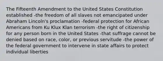 The Fifteenth Amendment to the United States Constitution established -the freedom of all slaves not emancipated under Abraham Lincoln's proclamation -federal protection for African Americans from Ku Klux Klan terrorism -the right of citizenship for any person born in the United States -that suffrage cannot be denied based on race, color, or previous servitude -the power of the federal government to intervene in state affairs to protect individual liberties