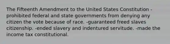 The Fifteenth Amendment to the United States Constitution -prohibited federal and <a href='https://www.questionai.com/knowledge/kktWZGE8l3-state-governments' class='anchor-knowledge'>state governments</a> from denying any citizen the vote because of race. -guaranteed freed slaves citizenship. -ended slavery and indentured servitude. -made the income tax constitutional.