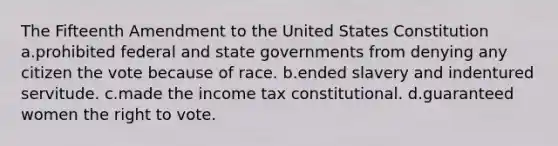 The Fifteenth Amendment to the United States Constitution a.prohibited federal and state governments from denying any citizen the vote because of race. b.ended slavery and indentured servitude. c.made the income tax constitutional. d.guaranteed women the right to vote.