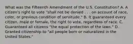 What was the Fifteenth Amendment of the U.S. Constitution? A. A citizen's right to vote "shall not be denied . . . on account of race, color, or previous condition of servitude." B. It guaranteed every citizen, male or female, the right to vote, regardless of race. C. Guaranteed all citizens "the equal protection of the laws." D. Granted citizenship to "all people born or naturalized in the United States."