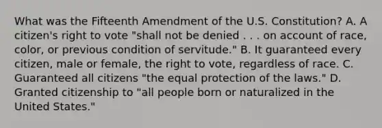 What was the Fifteenth Amendment of the U.S. Constitution? A. A citizen's right to vote "shall not be denied . . . on account of race, color, or previous condition of servitude." B. It guaranteed every citizen, male or female, the right to vote, regardless of race. C. Guaranteed all citizens "the equal protection of the laws." D. Granted citizenship to "all people born or naturalized in the United States."