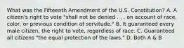 What was the Fifteenth Amendment of the U.S. Constitution? A. A citizen's right to vote "shall not be denied . . . on account of race, color, or previous condition of servitude." B. It guaranteed every male citizen, the right to vote, regardless of race. C. Guaranteed all citizens "the equal protection of the laws." D. Both A & B