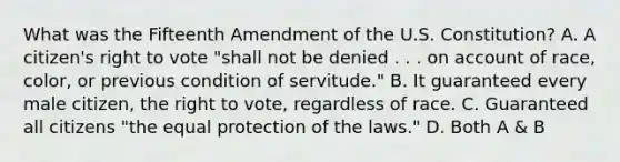 What was the Fifteenth Amendment of the U.S. Constitution? A. A citizen's right to vote "shall not be denied . . . on account of race, color, or previous condition of servitude." B. It guaranteed every male citizen, the right to vote, regardless of race. C. Guaranteed all citizens "the equal protection of the laws." D. Both A & B