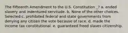 The Fifteenth Amendment to the U.S. Constitution _? a. ended slavery and indentured servitude. b. None of the other choices. Selected:c. prohibited federal and state governments from denying any citizen the vote because of race. d. made the income tax constitutional. e. guaranteed freed slaves citizenship.