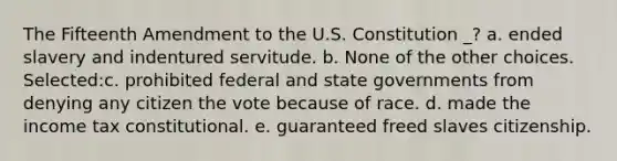 The Fifteenth Amendment to the U.S. Constitution _? a. ended slavery and indentured servitude. b. None of the other choices. Selected:c. prohibited federal and state governments from denying any citizen the vote because of race. d. made the income tax constitutional. e. guaranteed freed slaves citizenship.