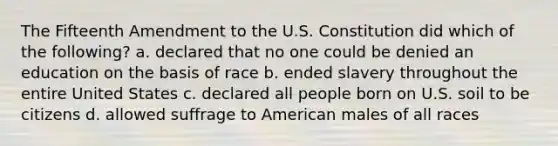 The Fifteenth Amendment to the U.S. Constitution did which of the following? a. declared that no one could be denied an education on the basis of race b. ended slavery throughout the entire United States c. declared all people born on U.S. soil to be citizens d. allowed suffrage to American males of all races