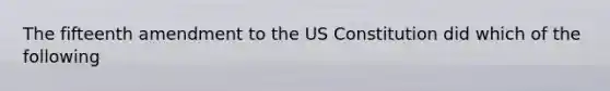 The fifteenth amendment to the US Constitution did which of the following