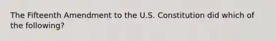 The Fifteenth Amendment to the U.S. Constitution did which of the following?