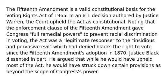 The Fifteenth Amendment is a valid constitutional basis for the Voting Rights Act of 1965. In an 8-1 decision authored by Justice Warren, the Court upheld the Act as constitutional. Noting that the enforcement clause of the Fifteenth Amendment gave Congress "full remedial powers" to prevent racial discrimination in voting, the Act was a "legitimate response" to the "insidious and pervasive evil" which had denied blacks the right to vote since the Fifteenth Amendment's adoption in 1870. Justice Black dissented in part. He argued that while he would have upheld most of the Act, he would have struck down certain provisions as beyond the scope of Congress's power.