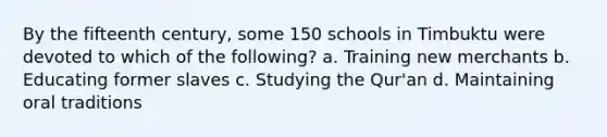 By the fifteenth century, some 150 schools in Timbuktu were devoted to which of the following? a. Training new merchants b. Educating former slaves c. Studying the Qur'an d. Maintaining oral traditions