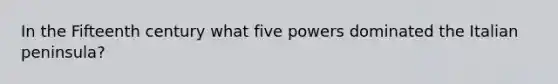 In the Fifteenth century what five powers dominated the Italian peninsula?