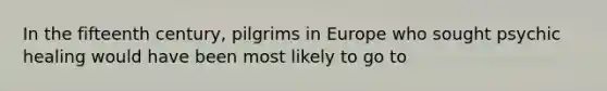 In the fifteenth century, pilgrims in Europe who sought psychic healing would have been most likely to go to