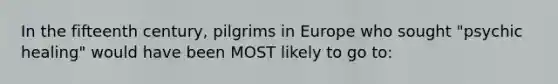 In the fifteenth century, pilgrims in Europe who sought "psychic healing" would have been MOST likely to go to: