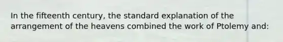 In the fifteenth century, the standard explanation of the arrangement of the heavens combined the work of Ptolemy and: