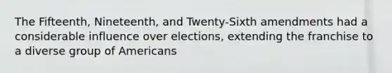 The Fifteenth, Nineteenth, and Twenty-Sixth amendments had a considerable influence over elections, extending the franchise to a diverse group of Americans