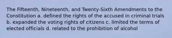 The Fifteenth, Nineteenth, and Twenty-Sixth Amendments to the Constitution a. defined the rights of the accused in criminal trials b. expanded the voting rights of citizens c. limited the terms of elected officials d. related to the prohibition of alcohol