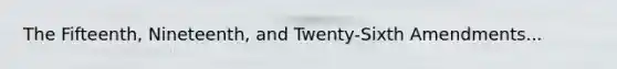 The Fifteenth, Nineteenth, and Twenty-Sixth Amendments...