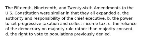 The Fifteenth, Nineteenth, and Twenty-sixth Amendments to the U.S. Constitution were similar in that they all expanded a. the authority and responsibility of the chief executive. b. the power to set progressive taxation and collect income tax. c. the reliance of the democracy on majority rule rather than majority consent. d. the right to vote to populations previously denied.