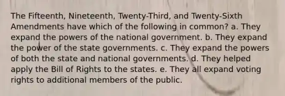 The Fifteenth, Nineteenth, Twenty-Third, and Twenty-Sixth Amendments have which of the following in common? a. They expand the powers of the national government. b. They expand the power of the state governments. c. They expand the powers of both the state and national governments. d. They helped apply the Bill of Rights to the states. e. They all expand voting rights to additional members of the public.