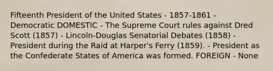 Fifteenth President of the United States - 1857-1861 - Democratic DOMESTIC - The Supreme Court rules against Dred Scott (1857) - Lincoln-Douglas Senatorial Debates (1858) - President during the Raid at Harper's Ferry (1859). - President as the Confederate States of America was formed. FOREIGN - None