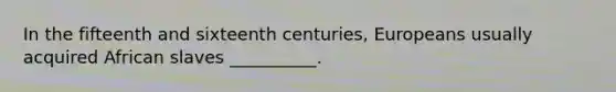 In the fifteenth and sixteenth centuries, Europeans usually acquired African slaves __________.