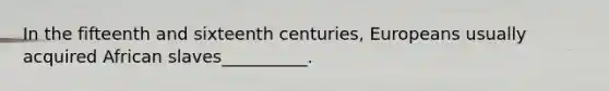 In the fifteenth and sixteenth centuries, Europeans usually acquired African slaves__________.