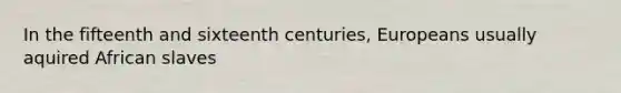 In the fifteenth and sixteenth centuries, Europeans usually aquired African slaves