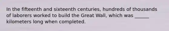 In the fifteenth and sixteenth centuries, hundreds of thousands of laborers worked to build the Great Wall, which was ______ kilometers long when completed.