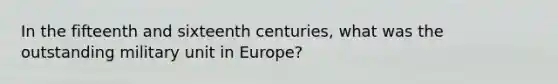 In the fifteenth and sixteenth centuries, what was the outstanding military unit in Europe?