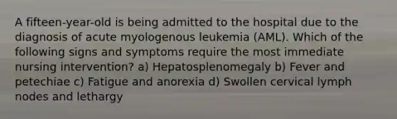 A fifteen-year-old is being admitted to the hospital due to the diagnosis of acute myologenous leukemia (AML). Which of the following signs and symptoms require the most immediate nursing intervention? a) Hepatosplenomegaly b) Fever and petechiae c) Fatigue and anorexia d) Swollen cervical lymph nodes and lethargy