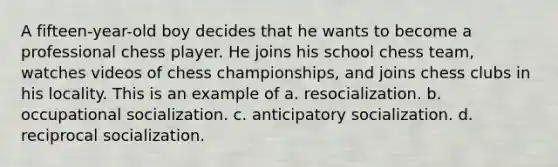 A fifteen-year-old boy decides that he wants to become a professional chess player. He joins his school chess team, watches videos of chess championships, and joins chess clubs in his locality. This is an example of a. resocialization. b. occupational socialization. c. anticipatory socialization. d. reciprocal socialization.