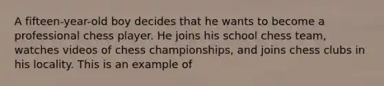 A fifteen-year-old boy decides that he wants to become a professional chess player. He joins his school chess team, watches videos of chess championships, and joins chess clubs in his locality. This is an example of