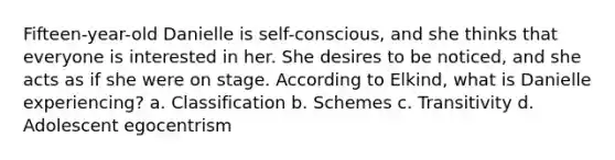 Fifteen-year-old Danielle is self-conscious, and she thinks that everyone is interested in her. She desires to be noticed, and she acts as if she were on stage. According to Elkind, what is Danielle experiencing? a. Classification b. Schemes c. Transitivity d. Adolescent egocentrism