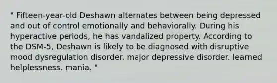 " Fifteen-year-old Deshawn alternates between being depressed and out of control emotionally and behaviorally. During his hyperactive periods, he has vandalized property. According to the DSM-5, Deshawn is likely to be diagnosed with disruptive mood dysregulation disorder. major depressive disorder. learned helplessness. mania. "