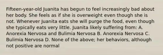 Fifteen-year-old Juanita has begun to feel increasingly bad about her body. She feels as if she is overweight even though she is not. Whenever Juanita eats she will purge the food, even though she typically eats very little. Juanita likely suffering from: A. Anorexia Nervosa and Bulimia Nervosa B. Anorexia Nervosa C. Bulimia Nervosa D. None of the above; her behaviors, although not positive are normal