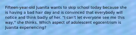 Fifteen-year-old Juanita wants to skip school today because she is having a bad hair day and is convinced that everybody will notice and think badly of her. "I can't let everyone see me this way," she thinks. Which aspect of adolescent egocentrism is Juanita experiencing?