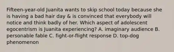 Fifteen-year-old Juanita wants to skip school today because she is having a bad hair day & is convinced that everybody will notice and think badly of her. Which aspect of adolescent egocentrism is Juanita experiencing? A. imaginary audience B. personable fable C. fight-or-flight response D. top-dog phenomenon