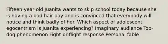 Fifteen-year-old Juanita wants to skip school today because she is having a bad hair day and is convinced that everybody will notice and think badly of her. Which aspect of adolescent egocentrism is Juanita experiencing? Imaginary audience Top-dog phenomenon Fight-or-flight response Personal fable