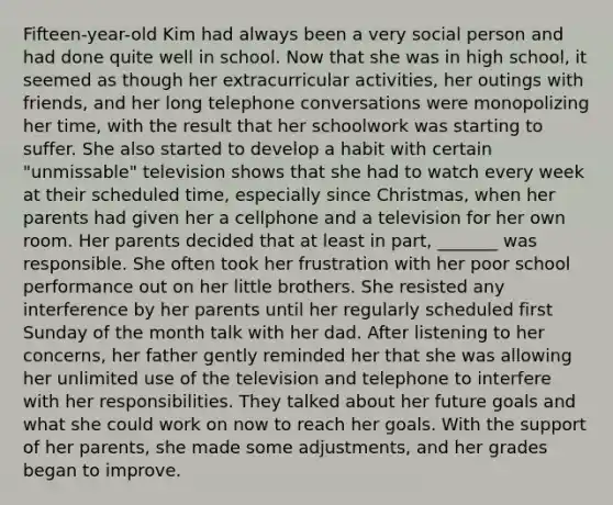 Fifteen-year-old Kim had always been a very social person and had done quite well in school. Now that she was in high school, it seemed as though her extracurricular activities, her outings with friends, and her long telephone conversations were monopolizing her time, with the result that her schoolwork was starting to suffer. She also started to develop a habit with certain "unmissable" television shows that she had to watch every week at their scheduled time, especially since Christmas, when her parents had given her a cellphone and a television for her own room. Her parents decided that at least in part, _______ was responsible. She often took her frustration with her poor school performance out on her little brothers. She resisted any interference by her parents until her regularly scheduled first Sunday of the month talk with her dad. After listening to her concerns, her father gently reminded her that she was allowing her unlimited use of the television and telephone to interfere with her responsibilities. They talked about her future goals and what she could work on now to reach her goals. With the support of her parents, she made some adjustments, and her grades began to improve.