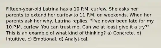 Fifteen-year-old Latrina has a 10 P.M. curfew. She asks her parents to extend her curfew to 11 P.M. on weekends. When her parents ask her why, Latrina replies, "I've never been late for my 10 P.M. curfew. You can trust me. Can we at least give it a try?" This is an example of what kind of thinking? a) Concrete. b) Intuitive. c) Emotional. d) Analytical.